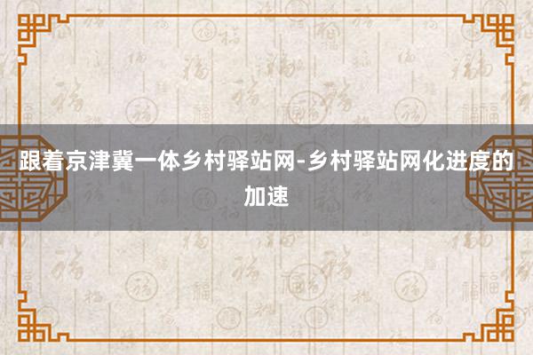 跟着京津冀一体乡村驿站网-乡村驿站网化进度的加速